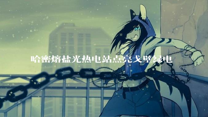 哈密熔盐光热电站点亮戈壁绿电