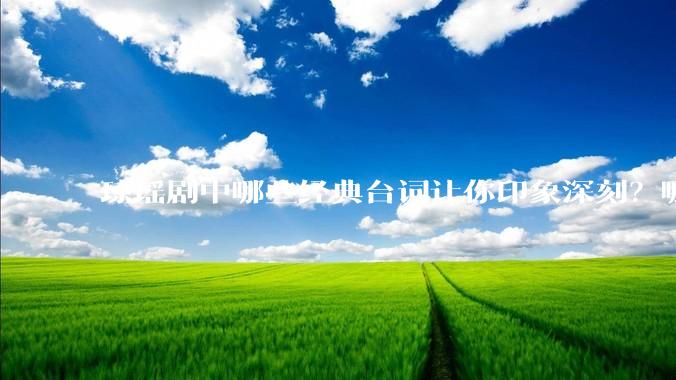 琼瑶剧中哪些经典台词让你印象深刻？哪些经典场景让你记忆犹新？